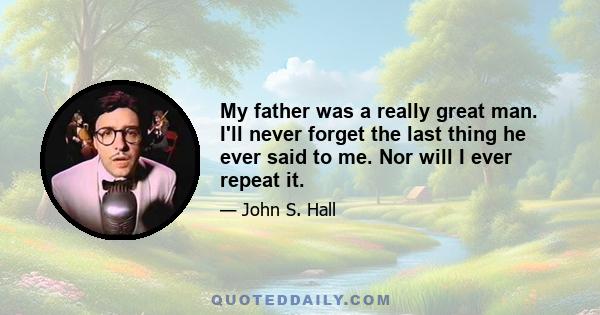 My father was a really great man. I'll never forget the last thing he ever said to me. Nor will I ever repeat it.