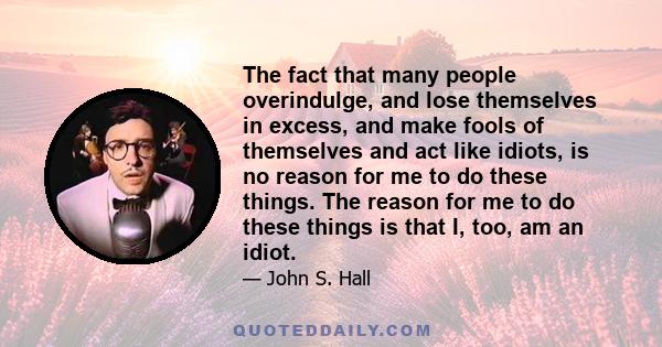 The fact that many people overindulge, and lose themselves in excess, and make fools of themselves and act like idiots, is no reason for me to do these things. The reason for me to do these things is that I, too, am an