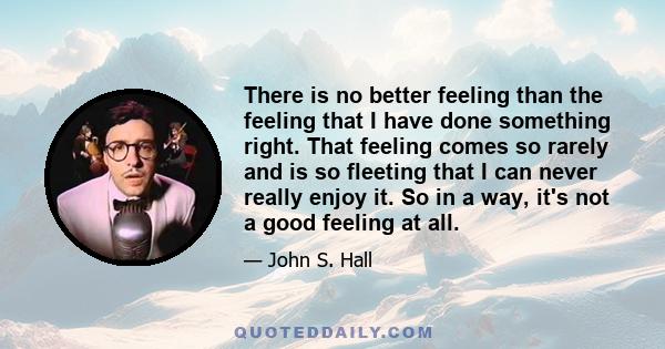 There is no better feeling than the feeling that I have done something right. That feeling comes so rarely and is so fleeting that I can never really enjoy it. So in a way, it's not a good feeling at all.