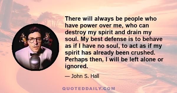 There will always be people who have power over me, who can destroy my spirit and drain my soul. My best defense is to behave as if I have no soul, to act as if my spirit has already been crushed. Perhaps then, I will