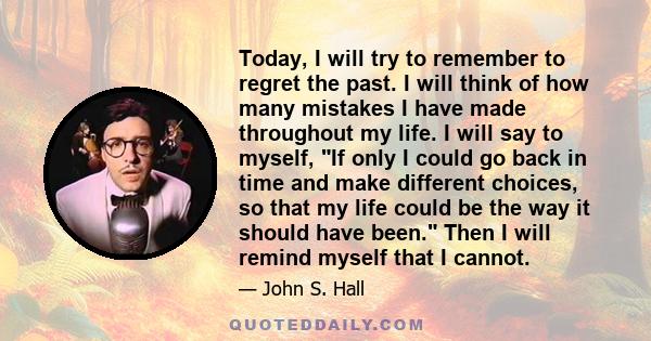 Today, I will try to remember to regret the past. I will think of how many mistakes I have made throughout my life. I will say to myself, If only I could go back in time and make different choices, so that my life could 