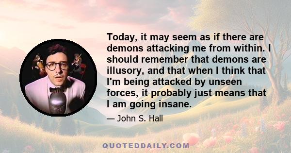 Today, it may seem as if there are demons attacking me from within. I should remember that demons are illusory, and that when I think that I'm being attacked by unseen forces, it probably just means that I am going