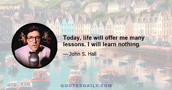 Today, life will offer me many lessons. I will learn nothing.