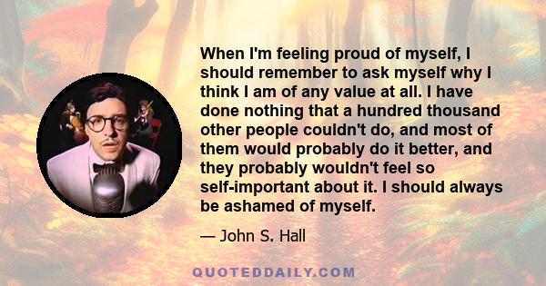 When I'm feeling proud of myself, I should remember to ask myself why I think I am of any value at all. I have done nothing that a hundred thousand other people couldn't do, and most of them would probably do it better, 