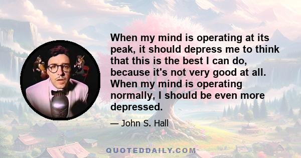 When my mind is operating at its peak, it should depress me to think that this is the best I can do, because it's not very good at all. When my mind is operating normally, I should be even more depressed.