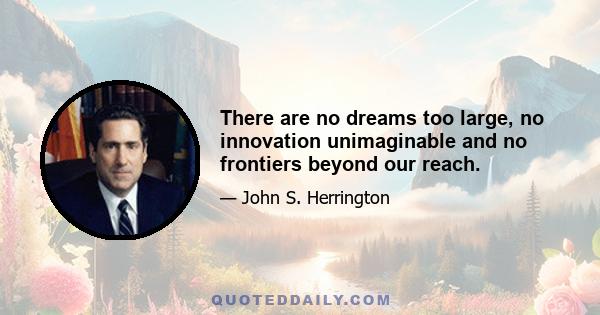 There are no dreams too large, no innovation unimaginable and no frontiers beyond our reach.