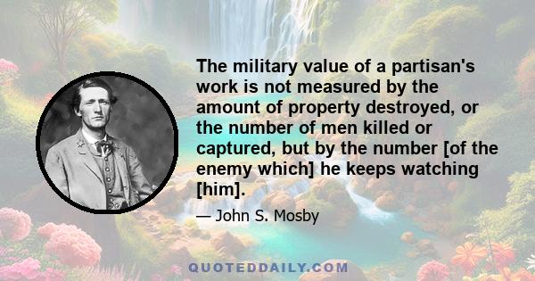 The military value of a partisan's work is not measured by the amount of property destroyed, or the number of men killed or captured, but by the number [of the enemy which] he keeps watching [him].