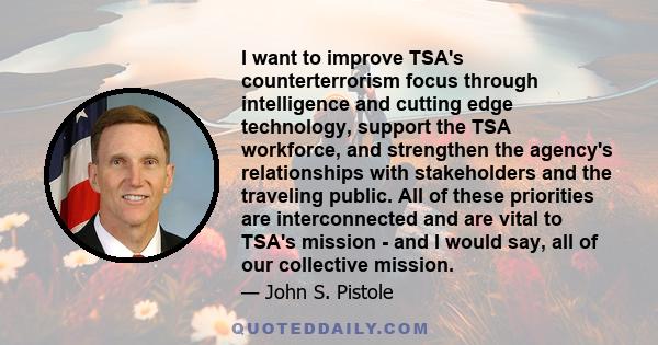 I want to improve TSA's counterterrorism focus through intelligence and cutting edge technology, support the TSA workforce, and strengthen the agency's relationships with stakeholders and the traveling public. All of