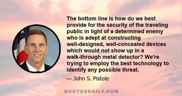 The bottom line is how do we best provide for the security of the traveling public in light of a determined enemy who is adept at constructing well-designed, well-concealed devices which would not show up in a