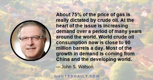 About 75% of the price of gas is really dictated by crude oil. At the heart of the issue is increasing demand over a period of many years around the world. World crude oil consumption now is close to 90 million barrels