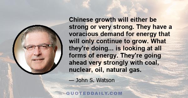 Chinese growth will either be strong or very strong. They have a voracious demand for energy that will only continue to grow. What they're doing... is looking at all forms of energy. They're going ahead very strongly