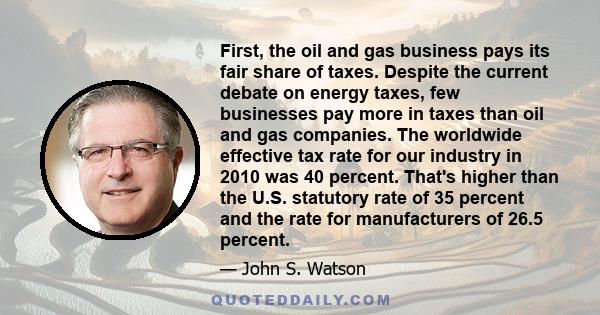 First, the oil and gas business pays its fair share of taxes. Despite the current debate on energy taxes, few businesses pay more in taxes than oil and gas companies. The worldwide effective tax rate for our industry in 