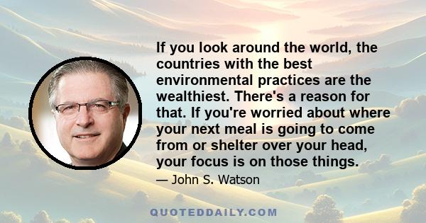 If you look around the world, the countries with the best environmental practices are the wealthiest. There's a reason for that. If you're worried about where your next meal is going to come from or shelter over your