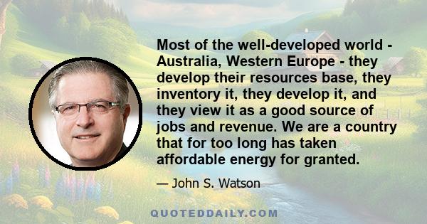 Most of the well-developed world - Australia, Western Europe - they develop their resources base, they inventory it, they develop it, and they view it as a good source of jobs and revenue. We are a country that for too