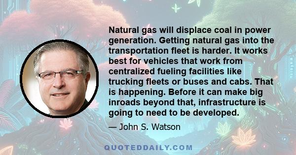 Natural gas will displace coal in power generation. Getting natural gas into the transportation fleet is harder. It works best for vehicles that work from centralized fueling facilities like trucking fleets or buses and 