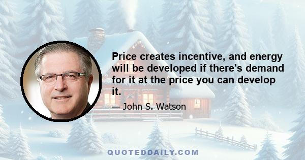 Price creates incentive, and energy will be developed if there's demand for it at the price you can develop it.