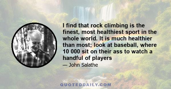 I find that rock climbing is the finest, most healthiest sport in the whole world. It is much healthier than most; look at baseball, where 10 000 sit on their ass to watch a handful of players