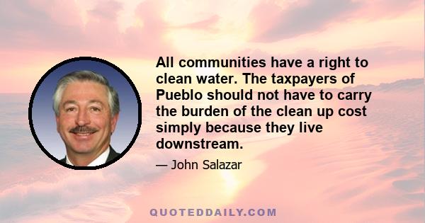 All communities have a right to clean water. The taxpayers of Pueblo should not have to carry the burden of the clean up cost simply because they live downstream.