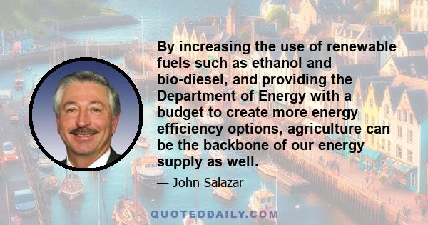 By increasing the use of renewable fuels such as ethanol and bio-diesel, and providing the Department of Energy with a budget to create more energy efficiency options, agriculture can be the backbone of our energy