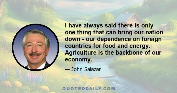 I have always said there is only one thing that can bring our nation down - our dependence on foreign countries for food and energy. Agriculture is the backbone of our economy.