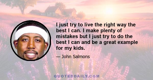 I just try to live the right way the best I can. I make plenty of mistakes but I just try to do the best I can and be a great example for my kids.