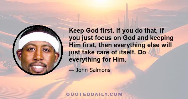 Keep God first. If you do that, if you just focus on God and keeping Him first, then everything else will just take care of itself. Do everything for Him.