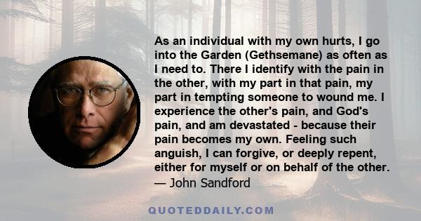 As an individual with my own hurts, I go into the Garden (Gethsemane) as often as I need to. There I identify with the pain in the other, with my part in that pain, my part in tempting someone to wound me. I experience