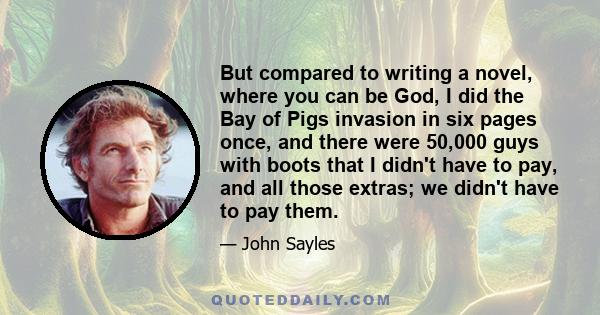 But compared to writing a novel, where you can be God, I did the Bay of Pigs invasion in six pages once, and there were 50,000 guys with boots that I didn't have to pay, and all those extras; we didn't have to pay them.