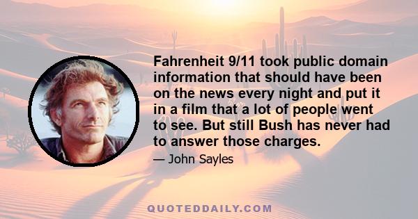 Fahrenheit 9/11 took public domain information that should have been on the news every night and put it in a film that a lot of people went to see. But still Bush has never had to answer those charges.