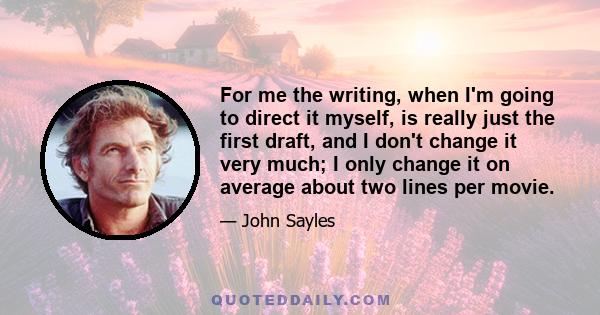 For me the writing, when I'm going to direct it myself, is really just the first draft, and I don't change it very much; I only change it on average about two lines per movie.