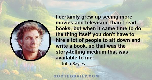 I certainly grew up seeing more movies and television than I read books, but when it came time to do the thing itself you don't have to hire a lot of people to sit down and write a book, so that was the story-telling