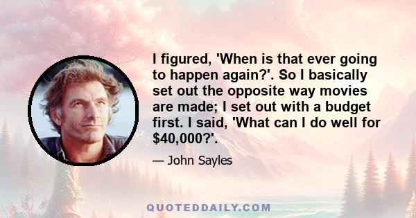 I figured, 'When is that ever going to happen again?'. So I basically set out the opposite way movies are made; I set out with a budget first. I said, 'What can I do well for $40,000?'.