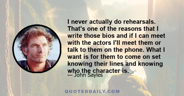 I never actually do rehearsals. That's one of the reasons that I write those bios and if I can meet with the actors I'll meet them or talk to them on the phone. What I want is for them to come on set knowing their lines 