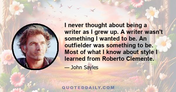 I never thought about being a writer as I grew up. A writer wasn't something I wanted to be. An outfielder was something to be. Most of what I know about style I learned from Roberto Clemente.