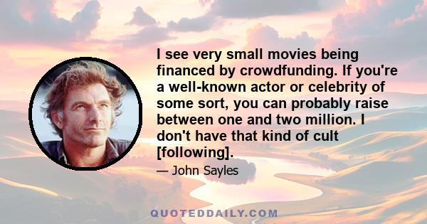 I see very small movies being financed by crowdfunding. If you're a well-known actor or celebrity of some sort, you can probably raise between one and two million. I don't have that kind of cult [following].