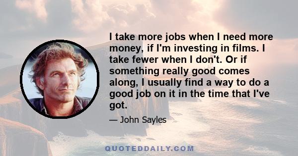 I take more jobs when I need more money, if I'm investing in films. I take fewer when I don't. Or if something really good comes along, I usually find a way to do a good job on it in the time that I've got.