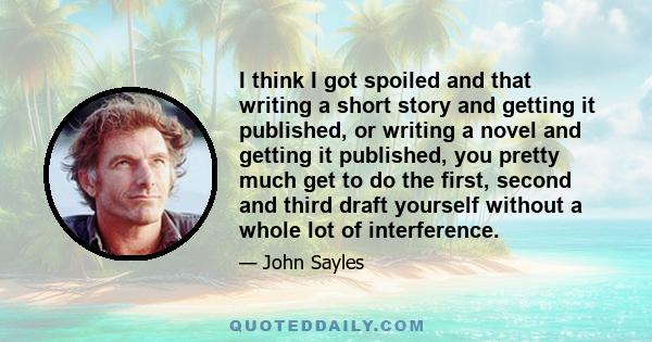 I think I got spoiled and that writing a short story and getting it published, or writing a novel and getting it published, you pretty much get to do the first, second and third draft yourself without a whole lot of