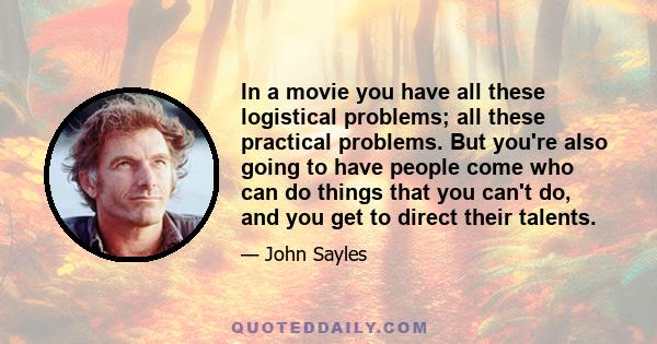 In a movie you have all these logistical problems; all these practical problems. But you're also going to have people come who can do things that you can't do, and you get to direct their talents.