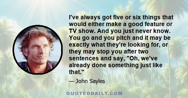 I've always got five or six things that would either make a good feature or TV show. And you just never know. You go and you pitch and it may be exactly what they're looking for, or they may stop you after two sentences 