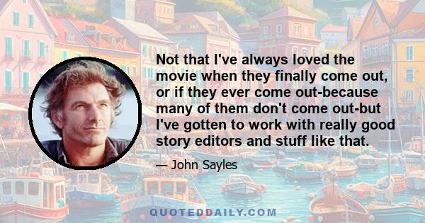 Not that I've always loved the movie when they finally come out, or if they ever come out-because many of them don't come out-but I've gotten to work with really good story editors and stuff like that.