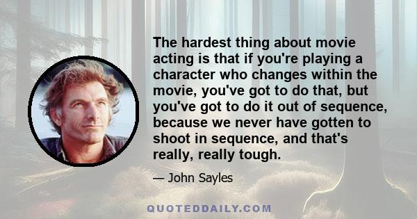 The hardest thing about movie acting is that if you're playing a character who changes within the movie, you've got to do that, but you've got to do it out of sequence, because we never have gotten to shoot in sequence, 