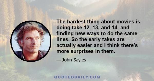 The hardest thing about movies is doing take 12, 13, and 14, and finding new ways to do the same lines. So the early takes are actually easier and I think there's more surprises in them.