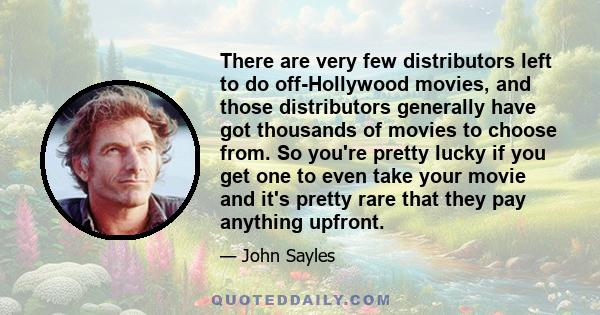 There are very few distributors left to do off-Hollywood movies, and those distributors generally have got thousands of movies to choose from. So you're pretty lucky if you get one to even take your movie and it's