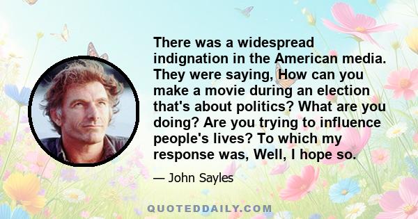 There was a widespread indignation in the American media. They were saying, How can you make a movie during an election that's about politics? What are you doing? Are you trying to influence people's lives? To which my