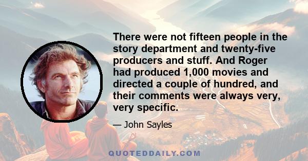 There were not fifteen people in the story department and twenty-five producers and stuff. And Roger had produced 1,000 movies and directed a couple of hundred, and their comments were always very, very specific.