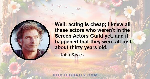 Well, acting is cheap; I knew all these actors who weren't in the Screen Actors Guild yet, and it happened that they were all just about thirty years old.