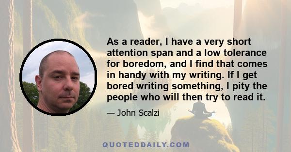 As a reader, I have a very short attention span and a low tolerance for boredom, and I find that comes in handy with my writing. If I get bored writing something, I pity the people who will then try to read it.