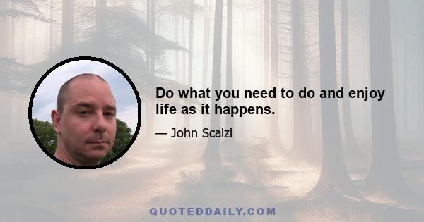 Do what you need to do and enjoy life as it happens.