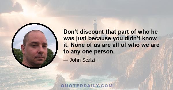 Don’t discount that part of who he was just because you didn’t know it. None of us are all of who we are to any one person.