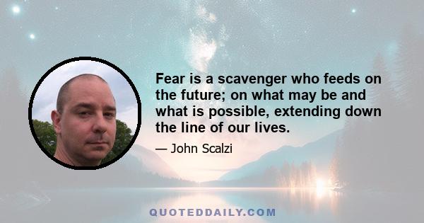 Fear is a scavenger who feeds on the future; on what may be and what is possible, extending down the line of our lives.